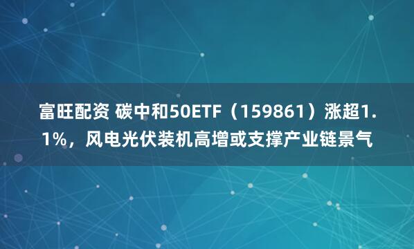 富旺配资 碳中和50ETF（159861）涨超1.1%，风电光伏装机高增或支撑产业链景气