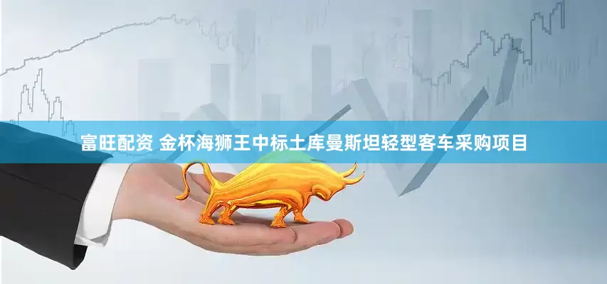 富旺配资 金杯海狮王中标土库曼斯坦轻型客车采购项目
