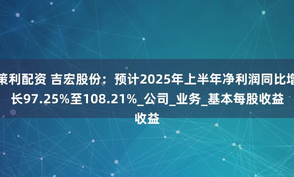 策利配资 吉宏股份：预计2025年上半年净利润同比增长97.25%至108.21%_公司_业务_基本每股收益
