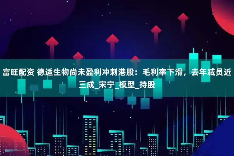 富旺配资 德适生物尚未盈利冲刺港股：毛利率下滑，去年减员近三成_宋宁_模型_持股