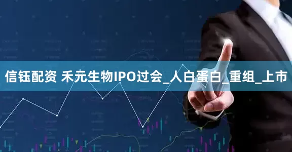 信钰配资 禾元生物IPO过会_人白蛋白_重组_上市
