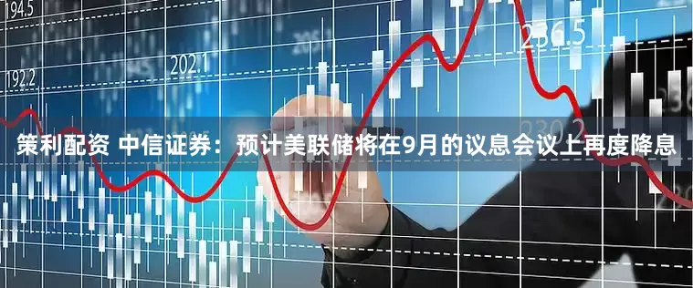 策利配资 中信证券：预计美联储将在9月的议息会议上再度降息