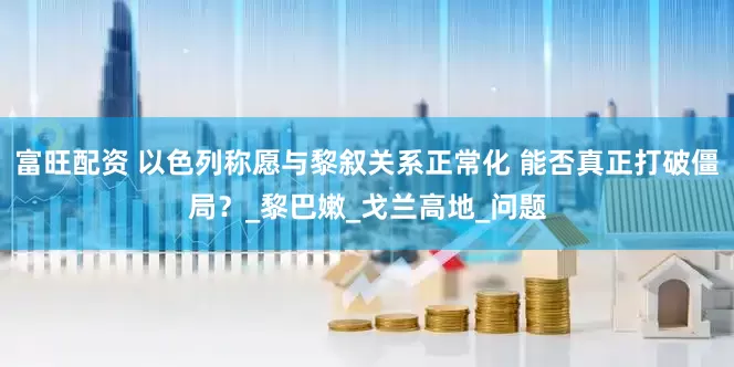 富旺配资 以色列称愿与黎叙关系正常化 能否真正打破僵局？_黎巴嫩_戈兰高地_问题