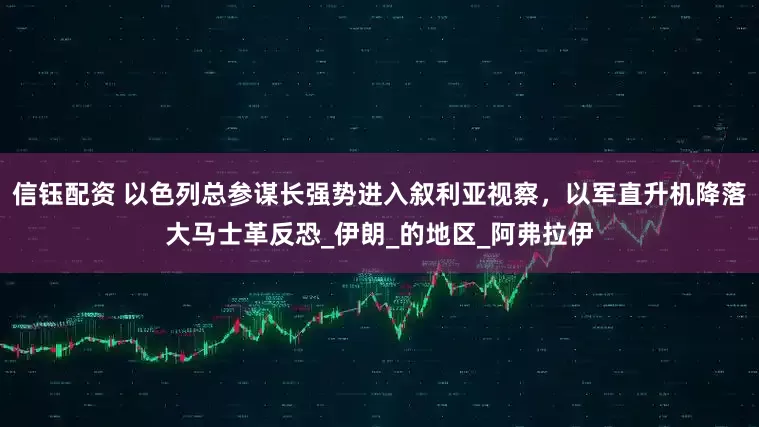 信钰配资 以色列总参谋长强势进入叙利亚视察，以军直升机降落大马士革反恐_伊朗_的地区_阿弗拉伊