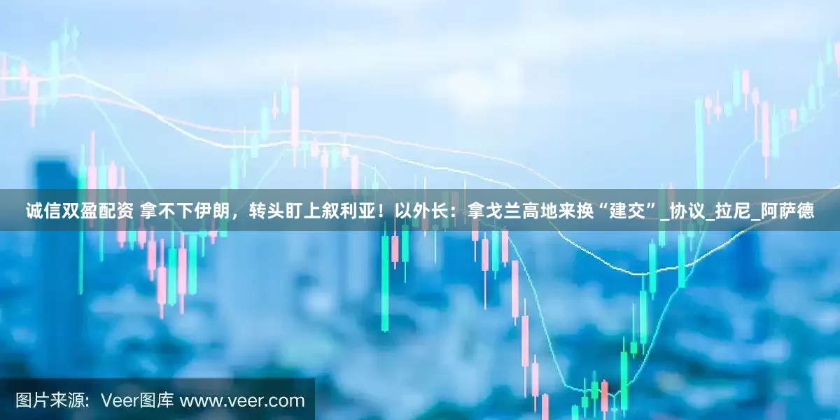 诚信双盈配资 拿不下伊朗，转头盯上叙利亚！以外长：拿戈兰高地来换“建交”_协议_拉尼_阿萨德