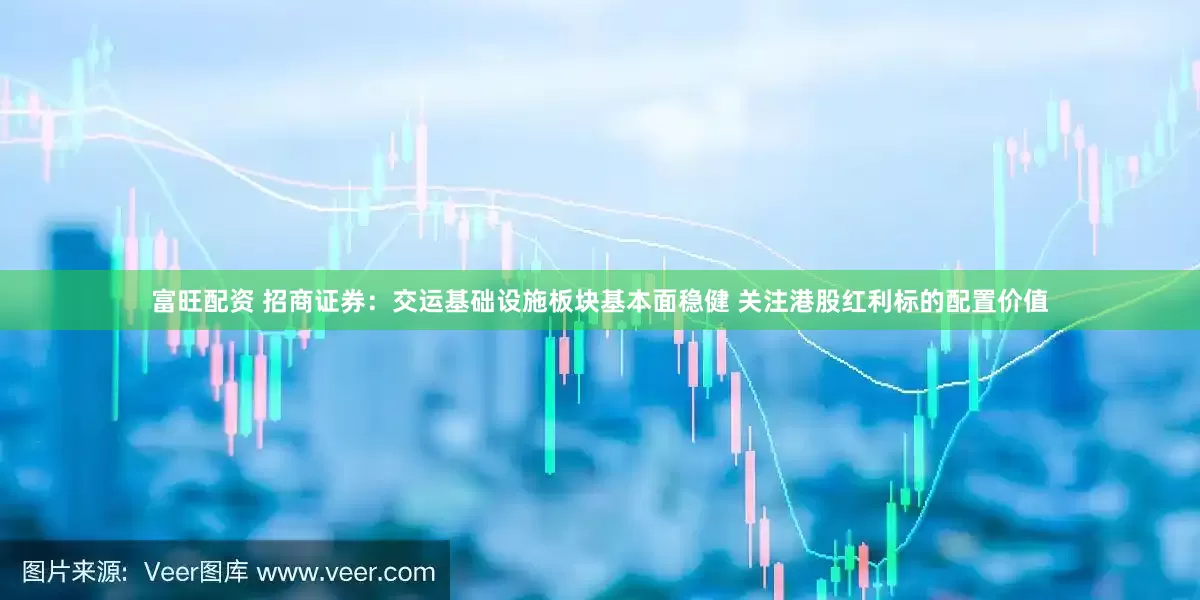 富旺配资 招商证券：交运基础设施板块基本面稳健 关注港股红利标的配置价值