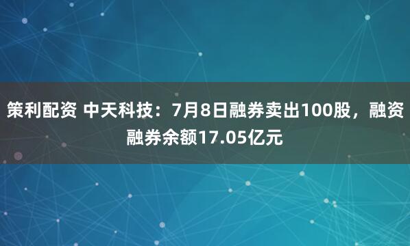 策利配资 中天科技：7月8日融券卖出100股，融资融券余额17.05亿元