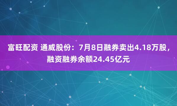 富旺配资 通威股份：7月8日融券卖出4.18万股，融资融券余额24.45亿元
