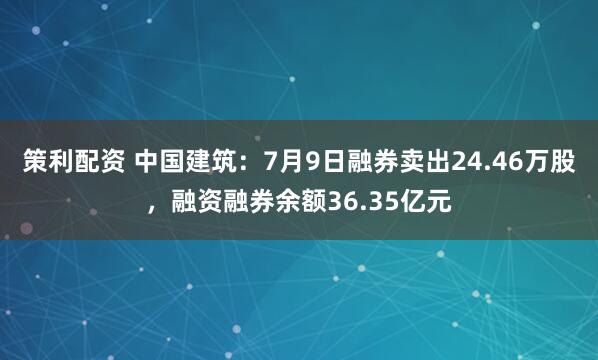 策利配资 中国建筑：7月9日融券卖出24.46万股，融资融券余额36.35亿元