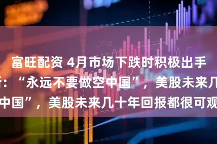 富旺配资 4月市场下跌时积极出手，霍华德·马克斯：“永远不要做空中国”，美股未来几十年回报都很可观