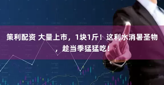 策利配资 大量上市，1块1斤！这利水消暑圣物，趁当季猛猛吃！