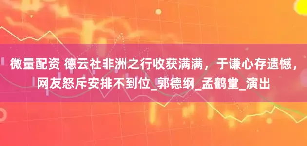 微量配资 德云社非洲之行收获满满，于谦心存遗憾，网友怒斥安排不到位_郭德纲_孟鹤堂_演出