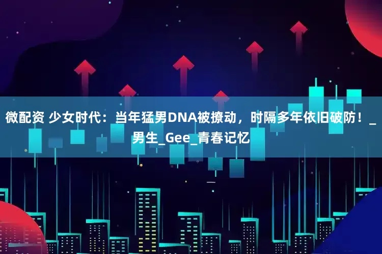 微配资 少女时代：当年猛男DNA被撩动，时隔多年依旧破防！_男生_Gee_青春记忆