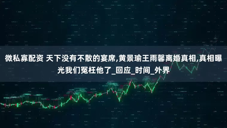 微私寡配资 天下没有不散的宴席,黄景瑜王雨馨离婚真相,真相曝光我们冤枉他了_回应_时间_外界