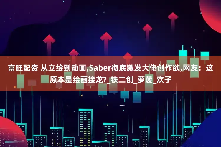 富旺配资 从立绘到动画,Saber彻底激发大佬创作欲,网友：这原本是绘画接龙?_铁二创_萝菠_欢子