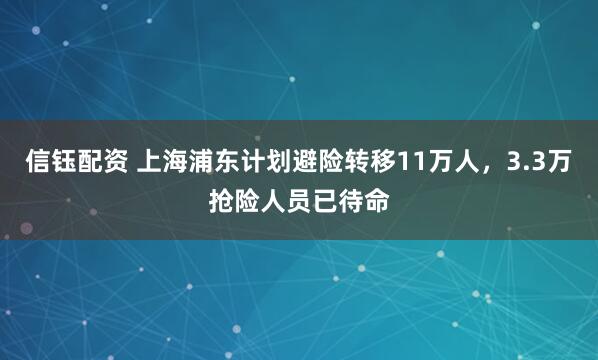 信钰配资 上海浦东计划避险转移11万人，3.3万抢险人员已待命