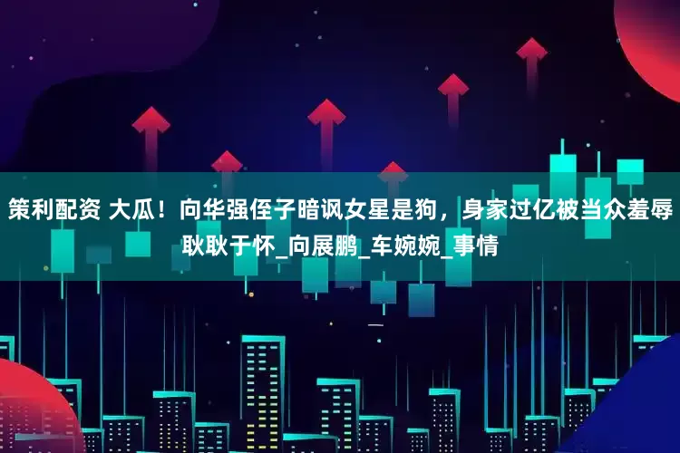 策利配资 大瓜！向华强侄子暗讽女星是狗，身家过亿被当众羞辱耿耿于怀_向展鹏_车婉婉_事情