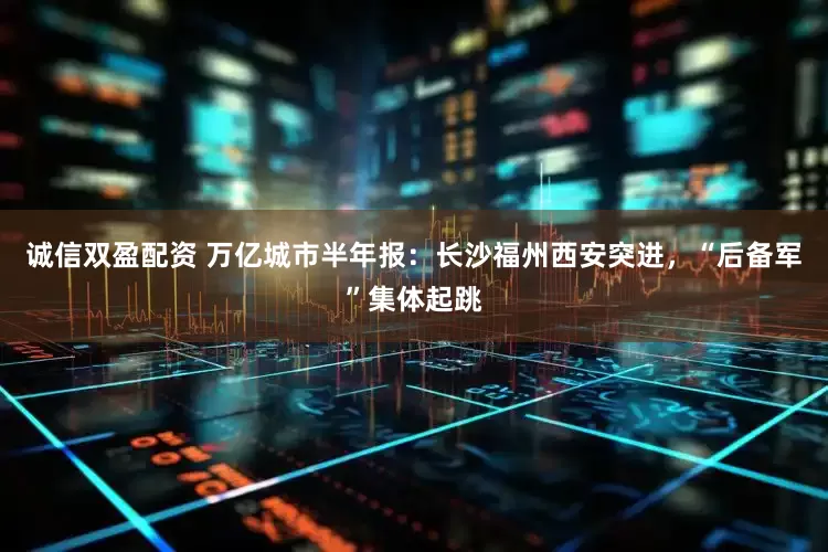 诚信双盈配资 万亿城市半年报：长沙福州西安突进，“后备军”集体起跳