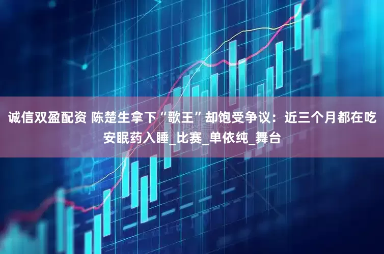 诚信双盈配资 陈楚生拿下“歌王”却饱受争议：近三个月都在吃安眠药入睡_比赛_单依纯_舞台