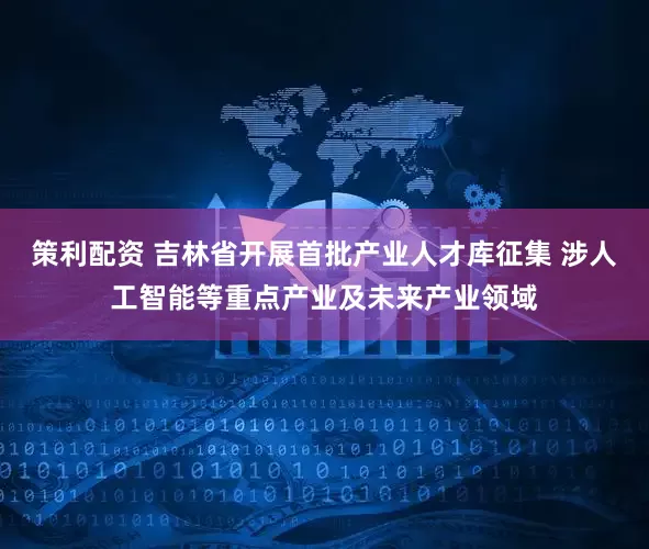策利配资 吉林省开展首批产业人才库征集 涉人工智能等重点产业及未来产业领域