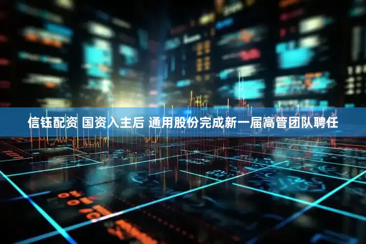 信钰配资 国资入主后 通用股份完成新一届高管团队聘任