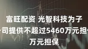 富旺配资 光智科技为子公司提供不超过5460万元担保