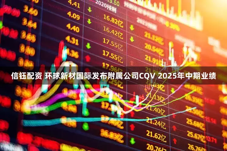 信钰配资 环球新材国际发布附属公司CQV 2025年中期业绩