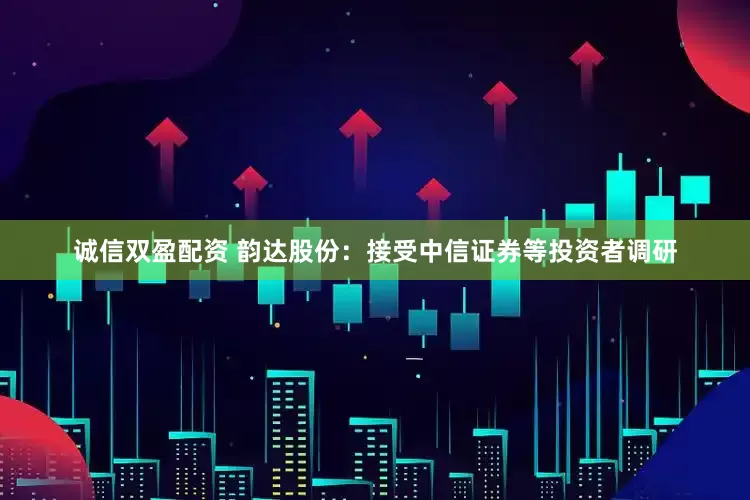 诚信双盈配资 韵达股份：接受中信证券等投资者调研