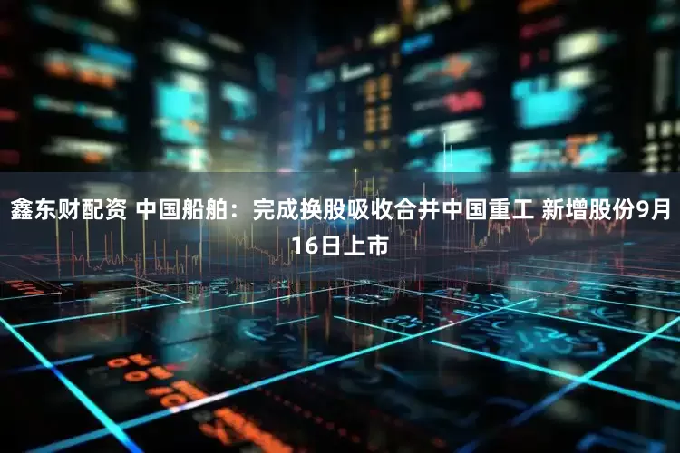 鑫东财配资 中国船舶：完成换股吸收合并中国重工 新增股份9月16日上市