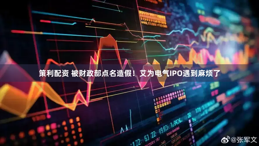 策利配资 被财政部点名造假！艾为电气IPO遇到麻烦了