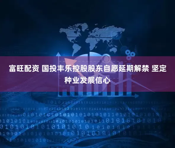 富旺配资 国投丰乐控股股东自愿延期解禁 坚定种业发展信心