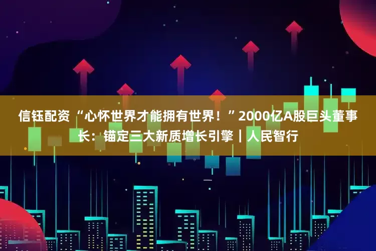 信钰配资 “心怀世界才能拥有世界！”2000亿A股巨头董事长：锚定三大新质增长引擎｜人民智行