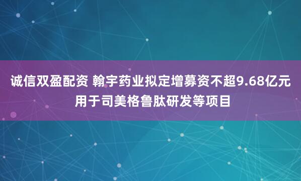 诚信双盈配资 翰宇药业拟定增募资不超9.68亿元 用于司美格鲁肽研发等项目