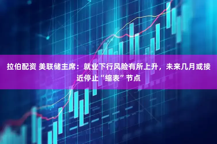 拉伯配资 美联储主席：就业下行风险有所上升，未来几月或接近停止“缩表”节点