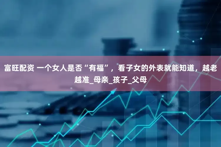 富旺配资 一个女人是否“有福”，看子女的外表就能知道，越老越准_母亲_孩子_父母