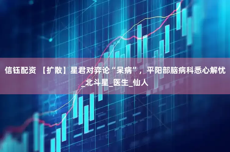 信钰配资 【扩散】星君对弈论“呆病”，平阳部脑病科悉心解忧_北斗星_医生_仙人