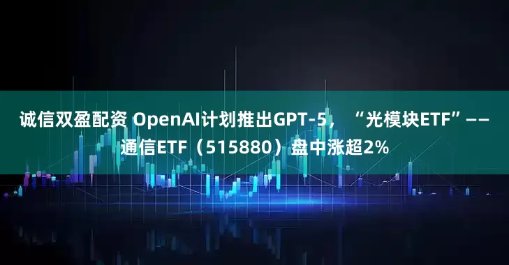 诚信双盈配资 OpenAI计划推出GPT-5， “光模块ETF”——通信ETF（515880）盘中涨超2%