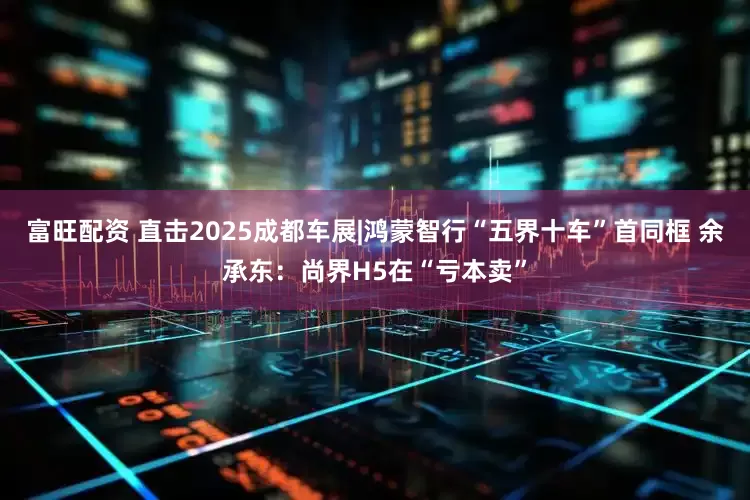 富旺配资 直击2025成都车展|鸿蒙智行“五界十车”首同框 余承东：尚界H5在“亏本卖”
