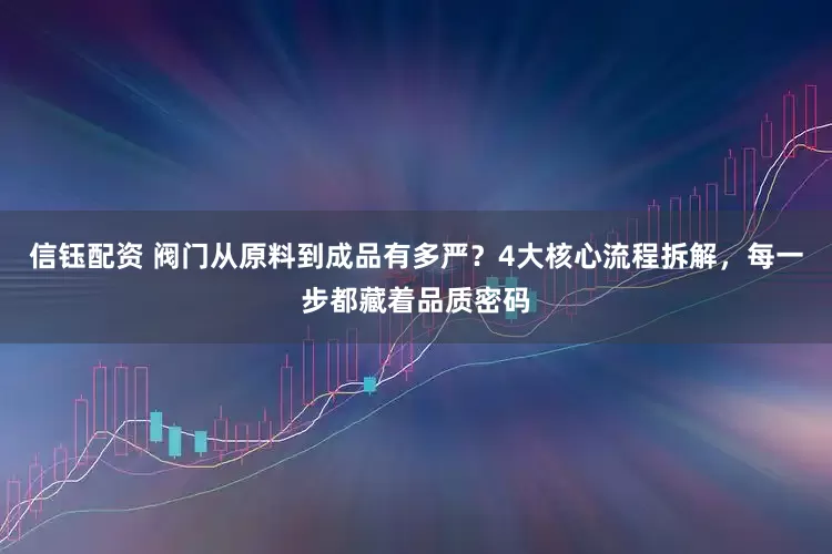 信钰配资 阀门从原料到成品有多严？4大核心流程拆解，每一步都藏着品质密码