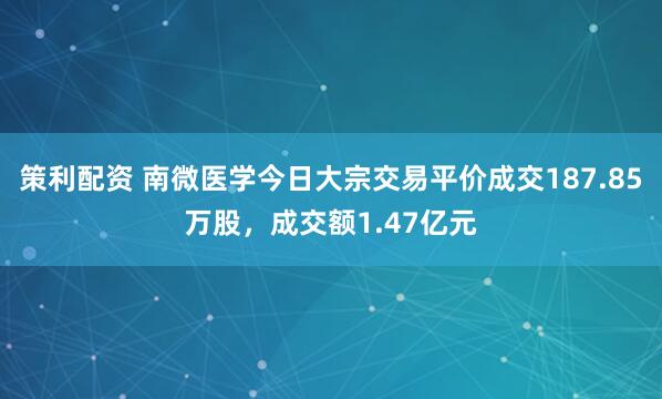 策利配资 南微医学今日大宗交易平价成交187.85万股，成交额1.47亿元