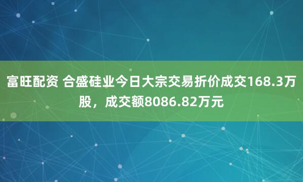 富旺配资 合盛硅业今日大宗交易折价成交168.3万股，成交额8086.82万元