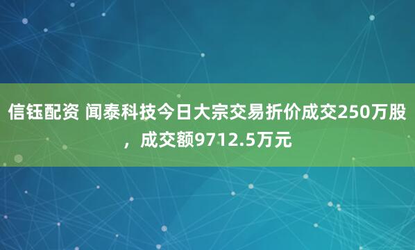 信钰配资 闻泰科技今日大宗交易折价成交250万股，成交额9712.5万元