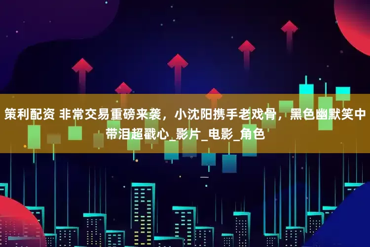 策利配资 非常交易重磅来袭，小沈阳携手老戏骨，黑色幽默笑中带泪超戳心_影片_电影_角色