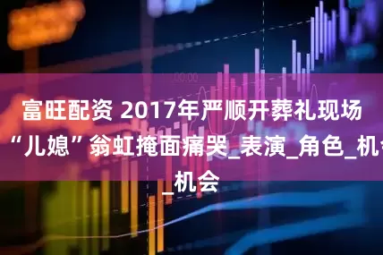 富旺配资 2017年严顺开葬礼现场，“儿媳”翁虹掩面痛哭_表演_角色_机会