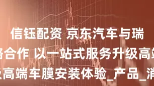 信钰配资 京东汽车与瑞锘达成战略合作 以一站式服务升级高端车膜安装体验_产品_消费者_贴膜