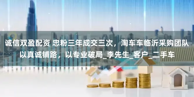 诚信双盈配资 忠粉三年成交三次，淘车车临沂采购团队以真诚铺路，以专业破局_李先生_客户_二手车