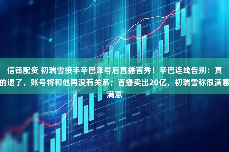 信钰配资 初瑞雪接手辛巴账号后直播首秀！辛巴连线告别：真的退了，账号将和他再没有关系；首播卖出20亿，初瑞雪称很满意