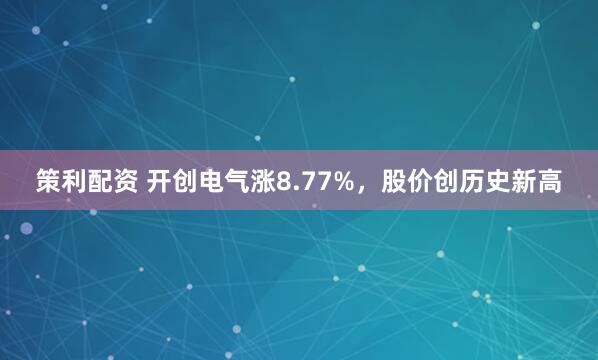 策利配资 开创电气涨8.77%，股价创历史新高