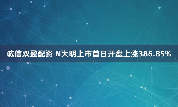 诚信双盈配资 N大明上市首日开盘上涨386.85%