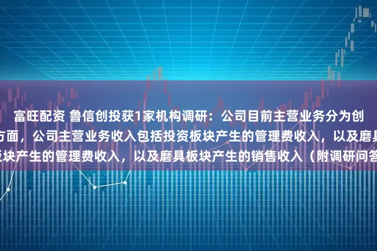 富旺配资 鲁信创投获1家机构调研：公司目前主营业务分为创业投资业务与磨具实业经营两方面，公司主营业务收入包括投资板块产生的管理费收入，以及磨具板块产生的销售收入（附调研问答）